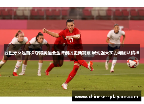 西班牙女足首次夺得奥运会金牌创历史新篇章 展现强大实力与团队精神