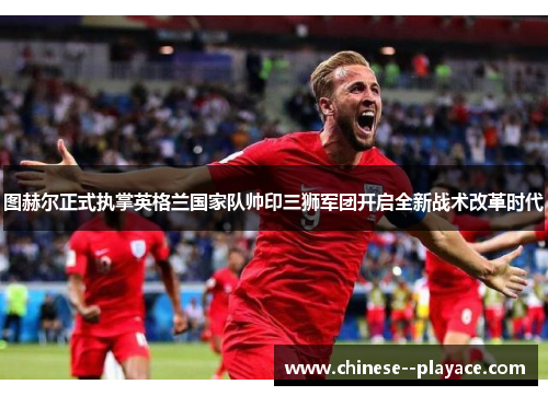 图赫尔正式执掌英格兰国家队帅印三狮军团开启全新战术改革时代